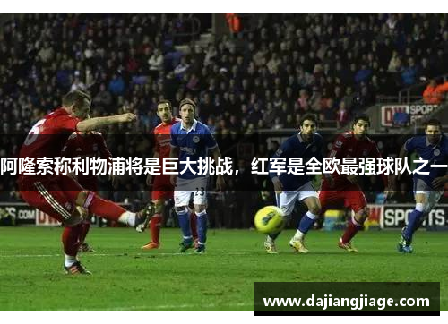 阿隆索称利物浦将是巨大挑战，红军是全欧最强球队之一