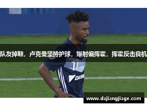 队友掉鞋，卢克曼坚持护球，爆射偏挥霍，挥霍反击良机