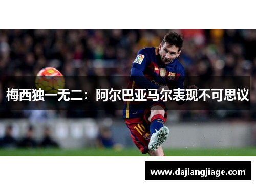 梅西独一无二：阿尔巴亚马尔表现不可思议